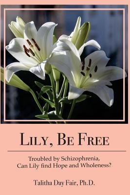 Lily, Be Free: A True Account of Healing from Schizophrenia by Fair Ph. D., Talitha Day