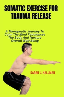Somatic Exercise for Trauma Release: A Therapeutic Journey To Calm The Mind Rebalances The Body And Nurture Overall Well-Being by J. Hallman, Sarah