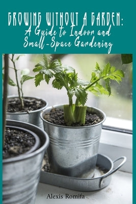 Growing Without a Garden: A Guide to Indoor and Small-Space Gardening by Romifa, Alexis