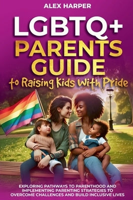 LGBTQ+ Parents Guide to Raising Kids With Pride: Exploring Pathways to Parenthood and Implementing Parenting Strategies to Overcome Challenges and Bui by Harper, Alex