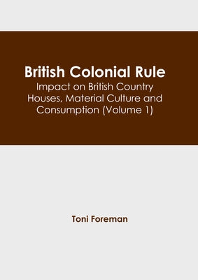 British Colonial Rule: Impact on British Country Houses, Material Culture and Consumption (Volume 1) by Foreman, Toni