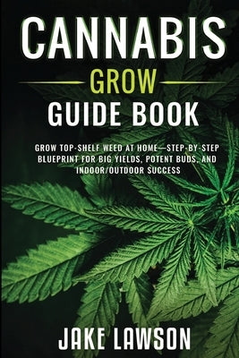Cannabis Grow Guide Book: Grow Top-Shelf Weed at Home-Step-by-Step Blueprint for Big Yields, Potent Buds, and Indoor/Outdoor Success by Lawson, Jake