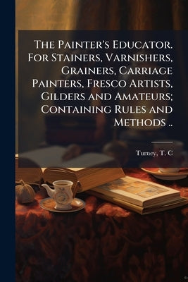 The Painter's Educator. For Stainers, Varnishers, Grainers, Carriage Painters, Fresco Artists, Gilders and Amateurs; Containing Rules and Methods .. by Turney, T. C. (Tully C. ).