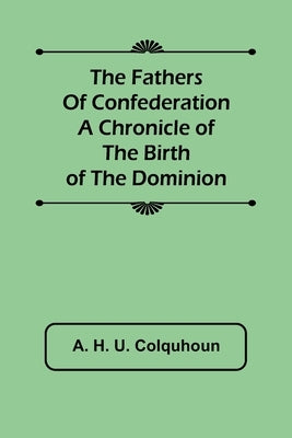The Fathers of Confederation A Chronicle of the Birth of the Dominion by H. U. Colquhoun, A.