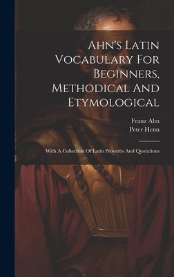 Ahn's Latin Vocabulary For Beginners, Methodical And Etymological: With A Collection Of Latin Proverbs And Quotations by Ahn, Franz