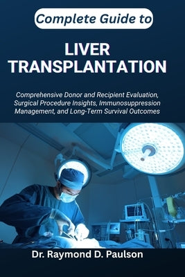 Complete Guide to Liver Transplantation: Comprehensive Donor and Recipient Evaluation, Surgical Procedure Insights, Immunosuppression Management, and by D. Paulson, Raymond