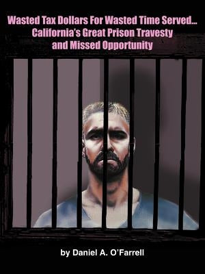 Wasted Tax Dollars for Wasted Time Served...California's Great Prison Travesty and Missed Opportunity by O'Farrell, Daniel A.
