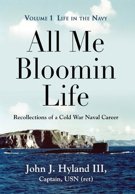 All Me Bloomin Life: Volume 1 - Life in the Navy, Recollections of a Cold War Naval Career by Hyland, John J., III