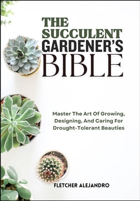 The Succulent Gardener's Bible: Master The Art Of Growing, Designing, And Caring For Drought-Tolerant Beauties by Alejandro, Fletcher