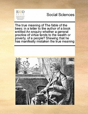 The True Meaning of the Fable of the Bees: In a Letter to the Author of a Book Entitled an Enquiry Whether a General Practice of Virtue Tends to the W by Multiple Contributors