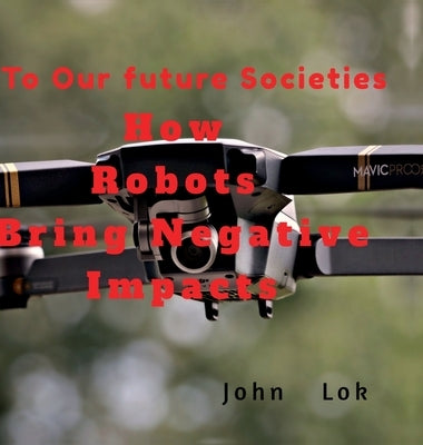 How Robots Bring Negative Impacts: To Our future Societies by John Lok
