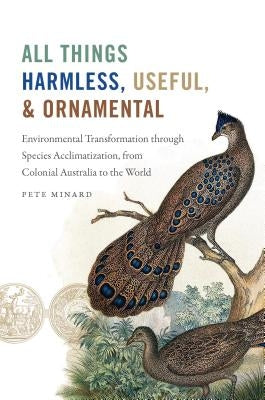 All Things Harmless, Useful, and Ornamental: Environmental Transformation through Species Acclimatization, from Colonial Australia to the World by Minard, Pete