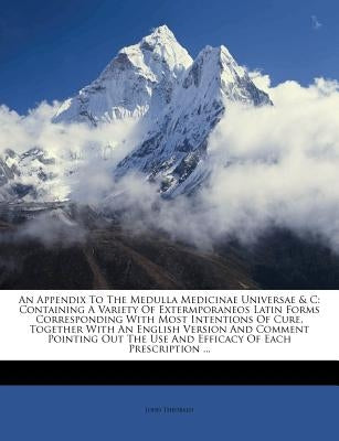 An Appendix to the Medulla Medicinae Universae & C: Containing a Variety of Extermporaneos Latin Forms Corresponding with Most Intentions of Cure, Tog by Theobald, John