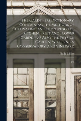 The Gardeners Dictionary: Containing the Methods of Cultivating and Improving the Kitchen, Fruit and Flower Garden, as Also the Physick Garden, by Miller, Philip