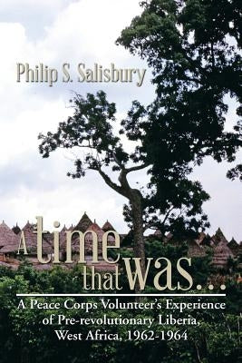 A Time That Was...: A Peace Corps Volunteer's Experience of Pre-Revolutionary Liberia, West Africa, 1962-1964 by Salisbury, Philip S.