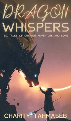 Dragon Whispers: Six Tales of Dragon Adventure and Lore by Tahmaseb, Charity