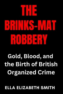 The Brinks-Mat Robbery: Gold, Blood, and the Birth of British Organized Crime by Smith, Ella Elizabeth