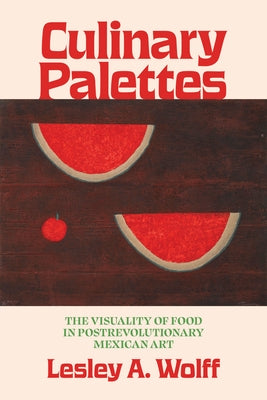 Culinary Palettes: The Visuality of Food in Postrevolutionary Mexican Art by Wolff, Lesley A.
