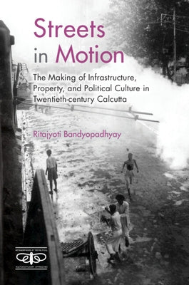 Streets in Motion: The Making of Infrastructure, Property, and Political Culture in Twentieth-Century Calcutta by Bandyopadhyay, Ritajyoti
