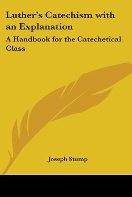 Luther's Catechism with an Explanation: A Handbook for the Catechetical Class by Stump, Joseph