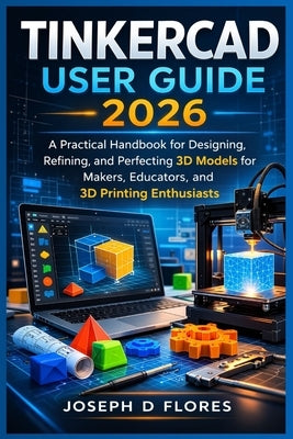 Tinkercad User Guide 2026: A Practical Handbook for Designing, Refining, and Perfecting 3D Models for Makers, Educators, and 3D Printing Enthusiasts by Flores, Joseph D.