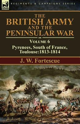 The British Army and the Peninsular War: Volume 6-Pyrenees, South of France, Toulouse:1813-1814 by Fortescue, J. W.