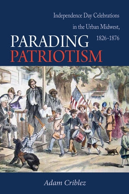 Parading Patriotism: Independence Day Celebrations in the Urban Midwest, 1826-1876 by Criblez, Adam J.