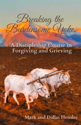 Breaking the Burdensome Yoke: A Discipleship Course in Forgiving and Grieving by Henslee, Dallas