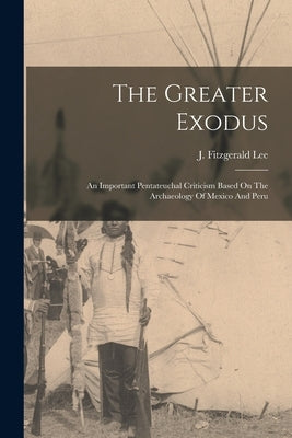 The Greater Exodus: An Important Pentateuchal Criticism Based On The Archaeology Of Mexico And Peru by Lee, J. Fitzgerald