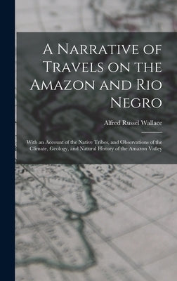 A Narrative of Travels on the Amazon and Rio Negro: With an Account of the Native Tribes, and Observations of the Climate, Geology, and Natural Histor by Wallace, Alfred Russel