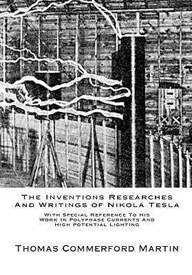 The Inventions Researches And Writings of Nikola Tesla: With Special Reference To His Work In Polyphase Currents And High Potential Lighting by Martin, Thomas Commerford