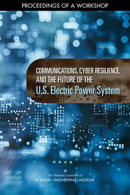 Communications, Cyber Resilience, and the Future of the U.S. Electric Power System: Proceedings of a Workshop by National Academies of Sciences Engineeri