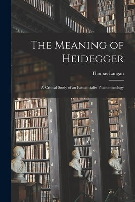 The Meaning of Heidegger; a Critical Study of an Existentialist Phenomenology by Langan, Thomas