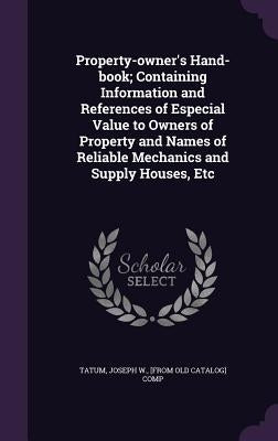 Property-owner's Hand-book; Containing Information and References of Especial Value to Owners of Property and Names of Reliable Mechanics and Supply H by Tatum, Joseph W.