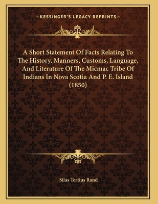 A Short Statement Of Facts Relating To The History, Manners, Customs, Language, And Literature Of The Micmac Tribe Of Indians In Nova Scotia And P. E. by Rand, Silas Tertius
