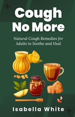 Cough No More: Natural Cough Remedies for Adults to Soothe and Heal by White, Isabella