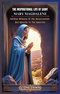 The Inspirational Life of Saint Mary Magdalene: Faithful Witness Of The Resurrection And Apostle To The Apostles by Dawn, Stone