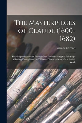 The Masterpieces of Claude (1600-1682): Sixty Reproductions of Photographs From the Original Paintings, Affording Examples of the Different Characteri by Lorrain, Claude 1600-1682