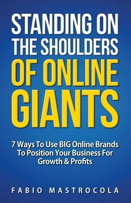 Standing On The Shoulders Of Online Giants: 7 Ways To Use BIG Online Brands To Position Your Business For Growth And Profits by Mastrocola, Fabio