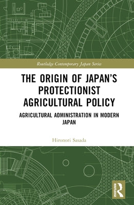 The Origin of Japan's Protectionist Agricultural Policy: Agricultural Administration in Modern Japan by Sasada, Hironori