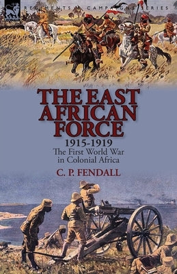 The East African Force 1915-1919: The First World War in Colonial Africa by Fendall, C. P.