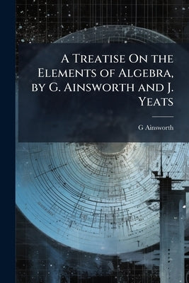 A Treatise On the Elements of Algebra, by G. Ainsworth and J. Yeats by Ainsworth, G.