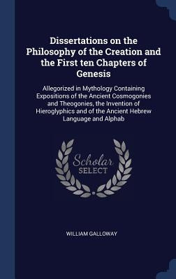 Dissertations on the Philosophy of the Creation and the First ten Chapters of Genesis: Allegorized in Mythology Containing Expositions of the Ancient by Galloway, William