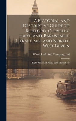 A Pictorial and Descriptive Guide to Bideford, Clovelly, Hartland, Barnstaple, Ilfracombe and North-West Devon: Eight Maps and Plans, Sixty Illustrati by Ward, Lock and Company Ltd