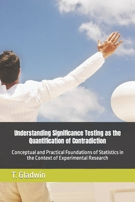 Understanding Significance Testing as the Quantification of Contradiction: Conceptual and Practical Foundations of Statistics in the Context of Experi by Gladwin, Thomas Edward