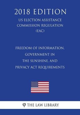Freedom of Information, Government in the Sunshine, and Privacy Act Requirements (US Election Assistance Commission Regulation) (EAC) (2018 Edition) by The Law Library