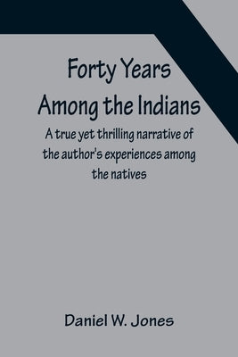 Forty Years Among the Indians A true yet thrilling narrative of the author's experiences among the natives by W. Jones, Daniel