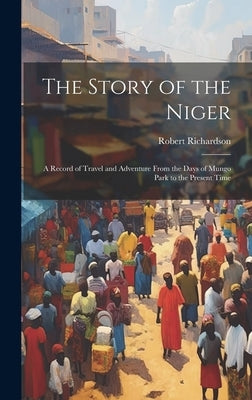 The Story of the Niger: A Record of Travel and Adventure From the Days of Mungo Park to the Present Time by Richardson, Robert