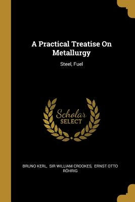 A Practical Treatise On Metallurgy: Steel, Fuel by Kerl, Bruno