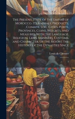 The Present State of the Empire of Morocco. Its Animals, Products, Climate, Soil, Cities, Ports, Provinces, Coins, Weights, and Measures. With the Lan by Chenier, Louis De